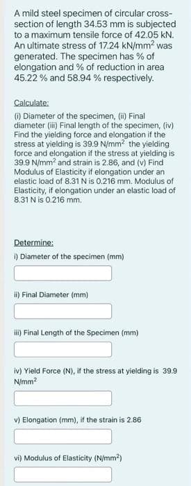 A mild steel specimen of circular cross-
section of length 34.53 mm is subjected
to a maximum tensile force of 42.05 KN.
An ultimate stress of 17.24 kN/mm² was
generated. The specimen has % of
elongation and % of reduction in area
45.22 % and 58.94 % respectively.
Calculate:
(i) Diameter of the specimen, (ii) Final
diameter (iii) Final length of the specimen, (iv)
Find the yielding force and elongation if the
stress at yielding is 39.9 N/mm² the yielding
force and elongation if the stress at yielding is
39.9 N/mm² and strain is 2.86, and (v) Find
Modulus of Elasticity if elongation under an
elastic load of 8.31 N is 0.216 mm. Modulus of
Elasticity, if elongation under an elastic load of
8.31 N is 0.216 mm.
Determine:
i) Diameter of the specimen (mm)
ii) Final Diameter (mm)
iii) Final Length of the Specimen (mm)
iv) Yield Force (N), if the stress at yielding is 39.9
N/mm²
v) Elongation (mm), if the strain is 2.86
vi) Modulus of Elasticity (N/mm²)