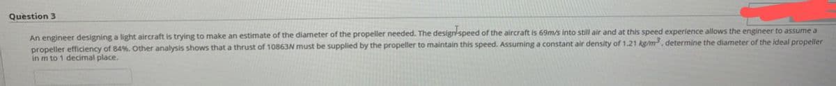 Question 3
An engineer designing a light aircraft is trying to make an estimate of the diameter of the propeller needed. The design speed of the aircraft is 69m/s into still air and at this speed experience allows the engineer to assume a
propeller efficiency of 84%. Other analysis shows that a thrust of 10863N must be supplied by the propeller to maintain this speed. Assuming a constant air density of 1.21 kg/m³, determine the diameter of the ideal propeller
in m to 1 decimal place.