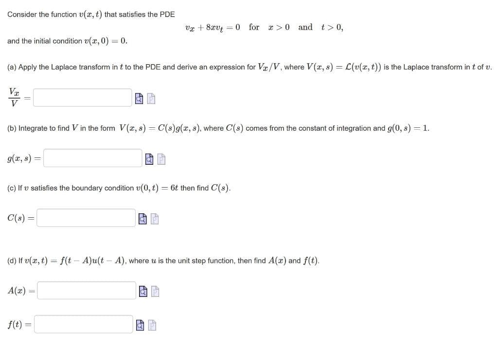 Consider the function v(x, t) that satisfies the PDE
vx + 8xvt 0 for x>0 and t > 0,
and the initial condition v(x, 0) = 0.
(a) Apply the Laplace transform in t to the PDE and derive an expression for Vx/V, where V(x, s) = L(v(x, t)) is the Laplace transform in t of v.
VT
=
V
(b) Integrate to find V in the form V(x, s) = C(s)g(x, s), where C(s) comes from the constant of integration and g(0, s) = 1.
g(x, s)
=
GP
(c) If u satisfies the boundary condition v(0, t) = 6t then find C(s).
C(s) =
a P
(d) If v(x, t) = f(t - A)u(t - A), where u is the unit step function, then find A(x) and f(t).
A(x) =
P
f(t)
=