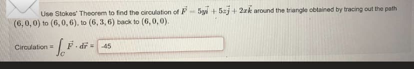 =
Use Stokes' Theorem to find the circulation of F 5y + 5zj+2ak around the triangle obtained by tracing out the path
(6,0,0) to (6,0, 6), to (6, 3, 6) back to (6,0,0).
Circulation =
- dr = -45