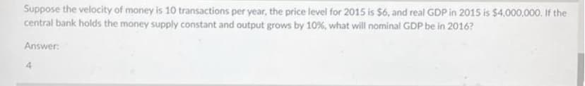 Suppose the velocity of money is 10 transactions per year, the price level for 2015 is $6, and real GDP in 2015 is $4,000,000. If the
central bank holds the money supply constant and output grows by 10%, what will nominal GDP be in 2016?
Answer: