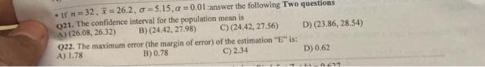 •If n=32, x=26.2, a 5.15,a=0.01:answer the following Two questions
021. The confidence interval for the population mean is
C) (24.42, 27.56)
A) (26.08, 26.32) B) (24.42, 27.98)
D) (23.86, 28.54)
Q22. The maximum error (the margin of error) of the estimation "E" is:
C) 2.34
B) 0.78
A) 1.78
D) 0.62
A -0.637