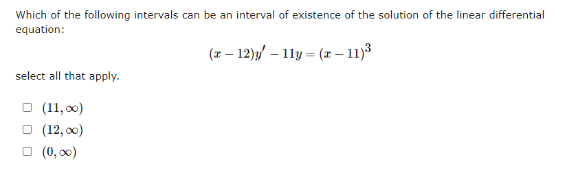 Which of the following intervals can be an interval of existence of the solution of the linear differential
equation:
(x − 12)y' — 11y = (x – 11)³
-
select all that apply.
□ (11,00)
□ (12,00)
□ (0,00)