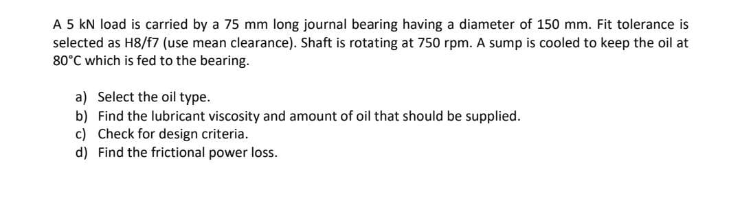 A 5 kN load is carried by a 75 mm long journal bearing having a diameter of 150 mm. Fit tolerance is
selected as H8/f7 (use mean clearance). Shaft is rotating at 750 rpm. A sump is cooled to keep the oil at
80°C which is fed to the bearing.
a) Select the oil type.
b) Find the lubricant viscosity and amount of oil that should be supplied.
c) Check for design criteria.
d) Find the frictional power loss.