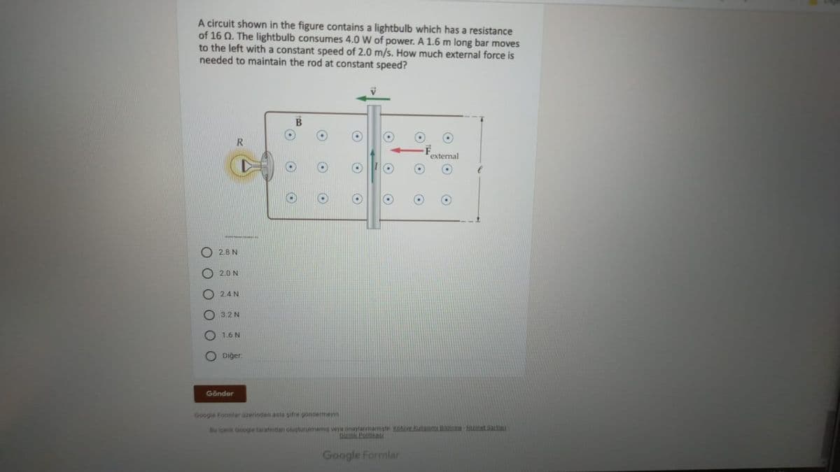 A circuit shown in the figure contains a lightbulb which has a resistance
of 16 0. The lightbulb consumes 4.0 W of power. A 1.6 m long bar moves
to the left with a constant speed of 2.0 m/s. How much external force is
needed to maintain the rod at constant speed?
R
external
2.8 N
2.0 N
O 2.4 N
O3.2 N
O 1.6 N
Diğer:
Gönder
Google Formlar üzerinden asta sifre göndermeyin
Bu içerik Googie tarafından olugturuimamis veya onaylarmamistir Kolive Kullanimi Hilaime Hiet Sattan
Gizilik Politikai
Google Formlar
OO O
O O O
