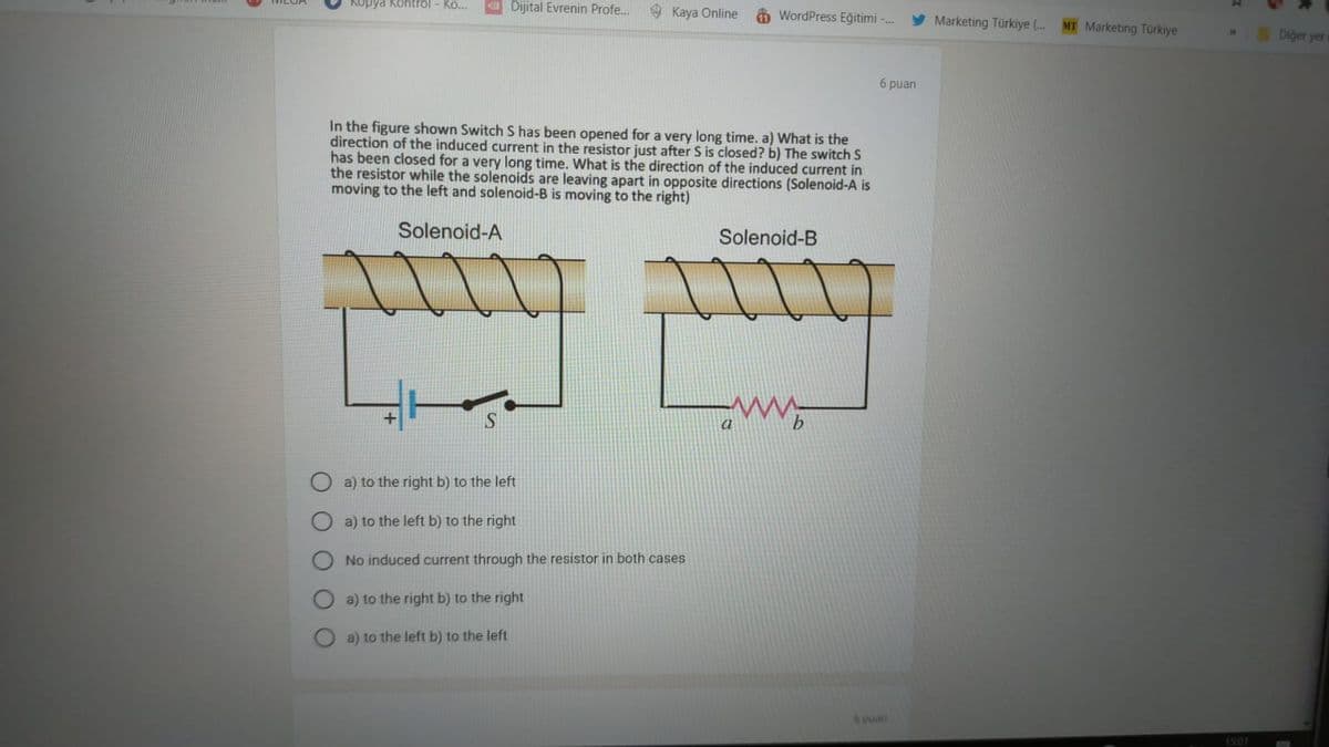 Kopya Kontrol - Ko...
a Dijital Evrenin Profe.
9 Kaya Online
A WordPress Eğitimi -.
Marketing Türkiye (..
MT Marketing Turkiye
Diger yer
6 puan
In the figure shown Switch S has been opened for a very long time. a) What is the
direction of the induced current in the resistor just after S is closed? b) The switch S
has been closed for a very long time. What is the direction of the induced current in
the resistor while the solenoids are leaving apart in opposite directions (Solenoid-A is
moving to the left and solenoid-B is moving to the right)
Solenoid-A
Solenoid-B
a) to the right b) to the left
a) to the left b) to the right
No induced current through the resistor in both cases
a) to the right b) to the right
a) to the left b) to the left
puan
1501
O O O
