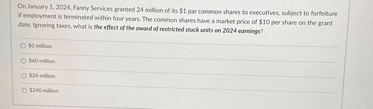 On January 1, 2024, Fanny Services granted 24 million of its $1 par common shares to executives, subject to forfeiture
if employment is terminated within four years. The common shares have a market price of $10 per share on the grant
date. Ignoring taxes, what is the effect of the award of restricted stock units on 2024 earnings?
O $0 million.
O $60 million.
O $24 million.
O $240 million.