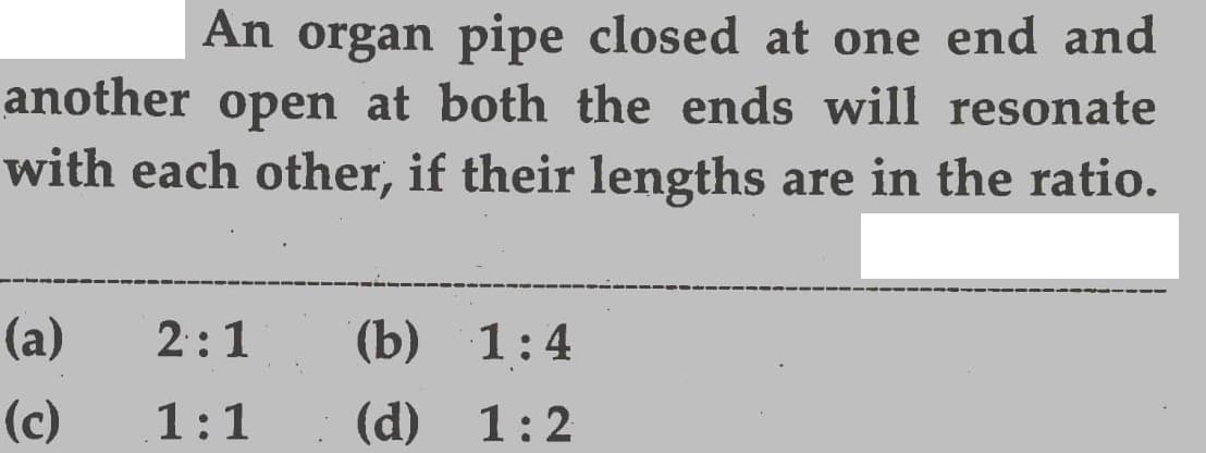 An organ pipe closed at one end and
another open at both the ends will resonate
with each other, if their lengths are in the ratio.
(a)
2:1
(b) 1:4
(c)
1:1
(d) 1:2
