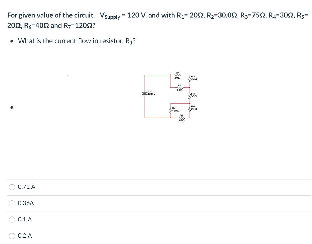 For given value of the circuit, Vsupply = 120 V, and with R₁= 2002, R₂=30.0, R3=750, R4=30N, R5=
2002, R6-400 and R7=12002?
• What is the current flow in resistor, R₁?
0.72 A
0.36A
0.1 A
0.2 A
V1
-120 V
R1
2002
R3
750
R7
12002
R6
4002
R2
30Q2
R4
300
R5
2200