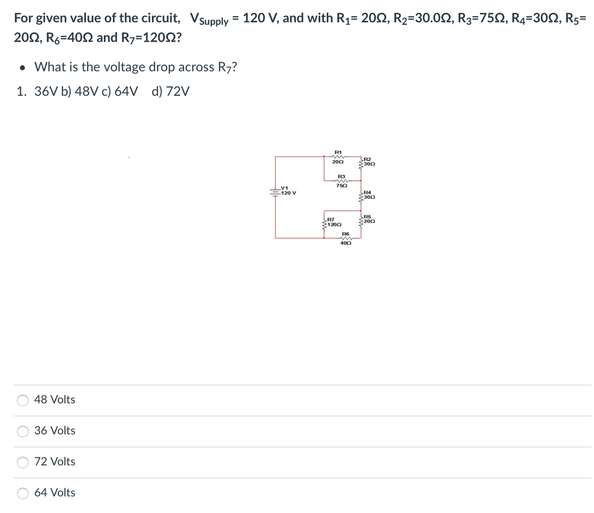 For given value of the circuit, Vsupply
2002, R6-400 and R7=12002?
• What is the voltage drop across R7?
1. 36V b) 48V c) 64V d) 72V
48 Volts
36 Volts
72 Volts
=
64 Volts
120 V, and with R₁= 2002, R₂-30.0, R3=750, R4-300, R5=
V1
120 V
R1
2002
R3
750
R7
>12002
R6
400
R2
2300
R4
>3002
R5
2200