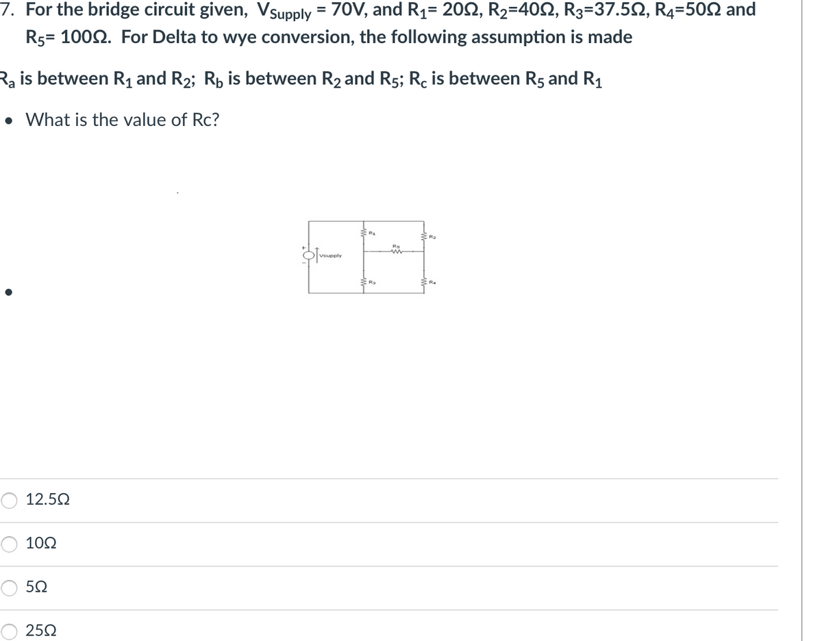 7. For the bridge circuit given, Vsupply = 70V, and R₁= 20N, R₂=40N, R3=37.5N, R4=500 and
R5= 1000. For Delta to wye conversion, the following assumption is made
Ra is between R₁ and R₂; R₂ is between R₂ and R5; Rc is between R5 and R₁
• What is the value of Rc?
12.5Ω
10Ω
5Ω
25Q
Vsupply
R₂