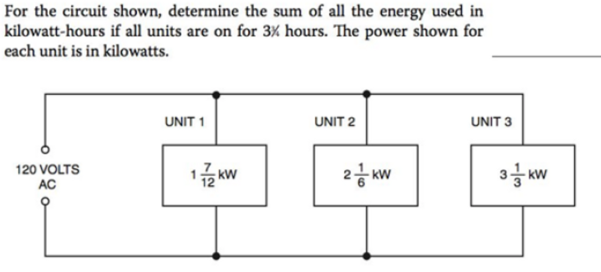 For the circuit shown, determine the sum of all the energy used in
kilowatt-hours if all units are on for 3% hours. The power shown for
each unit is in kilowatts.
120 VOLTS
AC
UNIT 1
172 kW
UNIT 2
2 KW
UNIT 3
3 kW