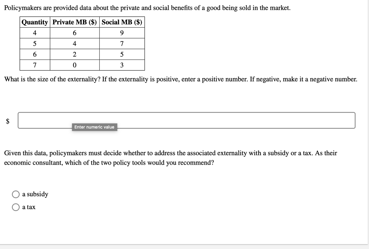 Policymakers are provided data about the private and social benefits of a good being sold in the market.
Quantity Private MB ($) Social MB ($)
4
9.
5
4
7
6.
2
5
7
3
What is the size of the externality? If the externality is positive, enter a positive number. If negative, make it a negative number.
Enter numeric value
Given this data, policymakers must decide whether to address the associated externality with a subsidy or a tax. As their
economic consultant, which of the two policy tools would you recommend?
a subsidy
a tax
