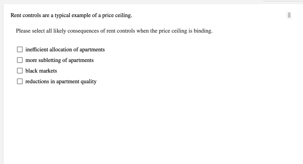 Rent controls are a typical example of a price ceiling.
Please select all likely consequences of rent controls when the price ceiling is binding.
inefficient allocation of apartments
more subletting of apartments
black markets
reductions in apartment quality
