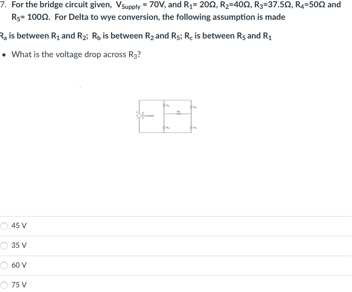 7. For the bridge circuit given, Vsupply = 70V, and R₁= 20, R₂=40N, R3=37.5N, R4=500 and
R5= 1000. For Delta to wye conversion, the following assumption is made
Ra is between R₁ and R₂; R₁ is between R2 and R5; Rc is between R5 and R₁
• What is the voltage drop across R3?
45 V
35 V
60 V
75 V
Vsupply
R₂
R₂