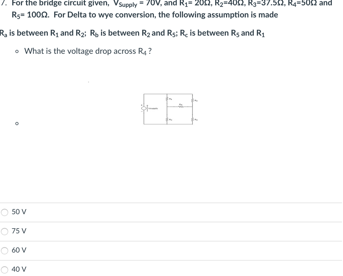 7. For the bridge circuit given, Vsupply
70V, and R₁= 209, R₂=4022, R3=37.50, R4=509 and
R5= 1000. For Delta to wye conversion, the following assumption is made
Ra is between R₁ and R₂; R₁ is between R₂ and R5; Rc is between R5 and R₁
o What is the voltage drop across R4?
O
50 V
75 V
60 V
40 V
=
Vsupply
72
i
R₂