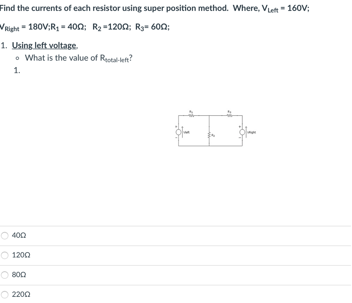 Find the currents of each resistor using super position method. Where, VLeft = 160V;
VRight = 180V;R₁ = 4002; R₂ = 120; R₂= 60;
1. Using left voltage,
o What is the value of Rtotal-left?
1.
4002
12002
8002
220Ω
R1
ww
Vleft
R3
W
VRight