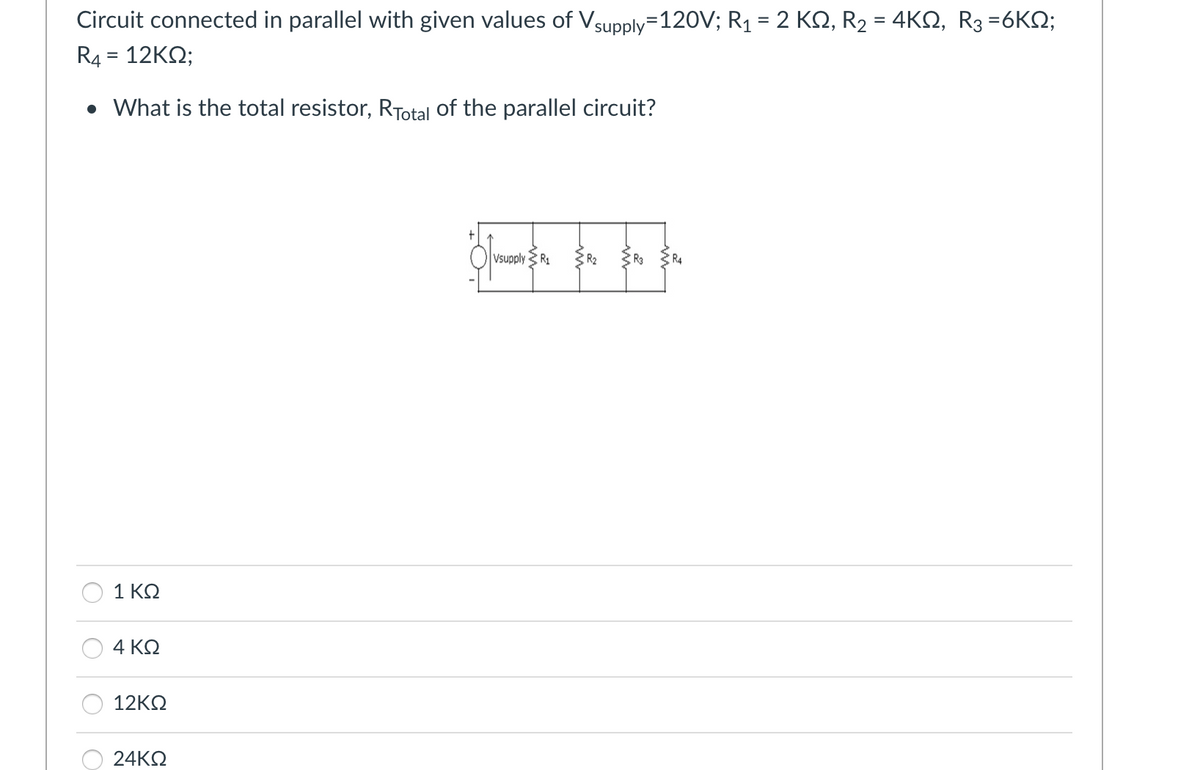 Circuit connected in parallel with given values of Vsupply=120V; R1 = 2 ΚΩ, R2 = 4ΚΩ, R3 =6KΩ;
R4 = 12ΚΩ;
• What is the total resistor, Ryotal of the parallel circuit?
1 ΚΩ
4 ΚΩ
12ΚΩ
24ΚΩ
το
Ivsupply 3 R1
R₂