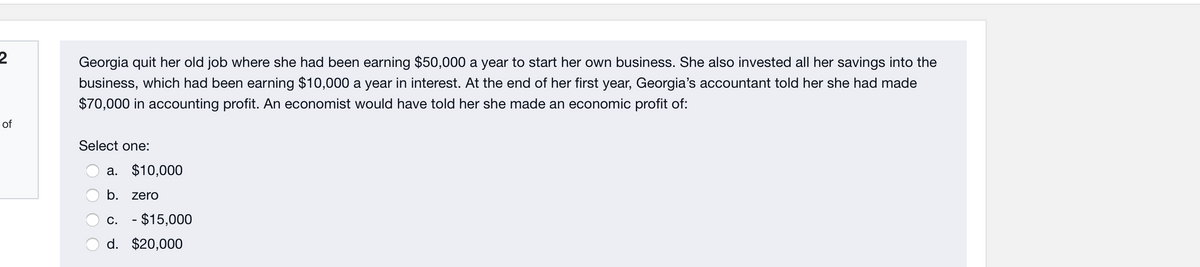 Georgia quit her old job where she had been earning $50,000 a year to start her own business. She also invested all her savings into the
business, which had been earning $10,000 a year in interest. At the end of her first year, Georgia's accountant told her she had made
$70,000 in accounting profit. An economist would have told her she made an economic profit of:
of
Select one:
a. $10,000
b. zero
c. - $15,000
d. $20,000
