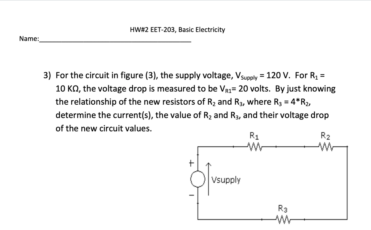 Name:
HW#2 EET-203, Basic Electricity
R1
3) For the circuit in figure (3), the supply voltage, Vsupply = 120 V. For R₁ =
10 KM, the voltage drop is measured to be VR₁= 20 volts. By just knowing
the relationship of the new resistors of R₂ and R3, where R3 = 4* R₂,
determine the current(s), the value of R₂ and R3, and their voltage drop
of the new circuit values.
R₁
+
Vsupply
R3
M
R₂
w