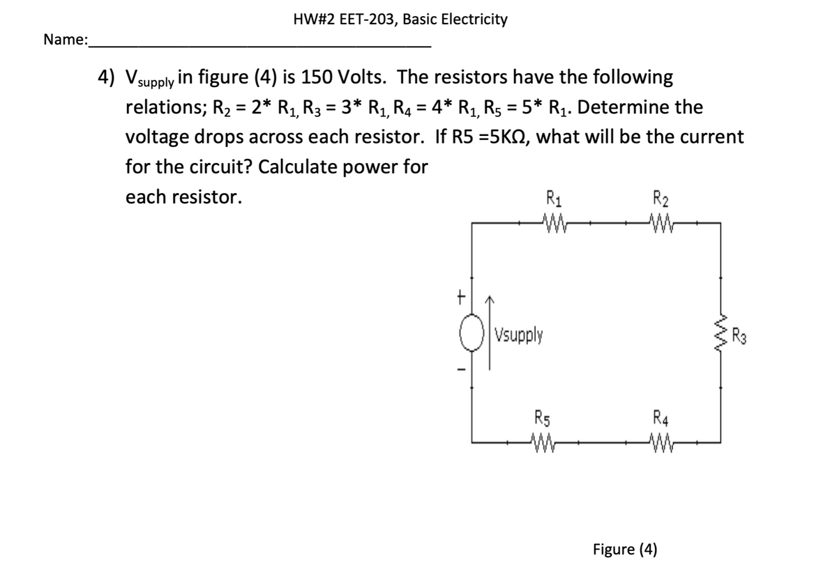 Name:
HW#2 EET-203, Basic Electricity
4) Vsupply in figure (4) is 150 Volts. The resistors have the following
relations; R₂ = 2* R₁, R₂ = 3* R₁, R₂ = 4* R₁, R5 = 5* R₁. Determine the
voltage drops across each resistor. If R5 =5KQ, what will be the current
for the circuit? Calculate power for
each resistor.
R₁
M
Vsupply
R5
W
R₂
W
R4
w
Figure (4)