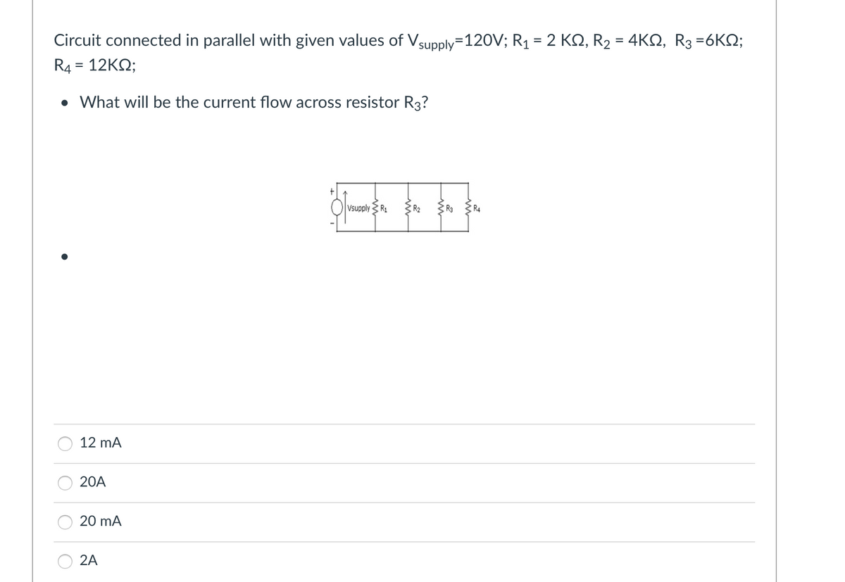 Circuit connected in parallel with given values of Vsupply=120V; R₁ = 2 KQ, R₂ = 4KQ, R3 =6KQ;
R4 = 12KQ;
• What will be the current flow across resistor R3?
12 mA
20A
20 mA
2A
Vsupply R₁
ER EN EN
R3
R4