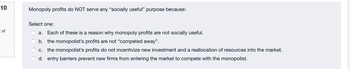 10
Monopoly profits do NOT serve any "socially useful" purpose because:
Select one:
E of
a. Each of these is a reason why monopoly profits are not socially useful.
b. the monopolist's profits are not "competed away".
C.
the monopolist's profits do not incentivize new investment and a reallocation of resources into the market.
d. entry barriers prevent new firms from entering the market to compete with the monopolist.
