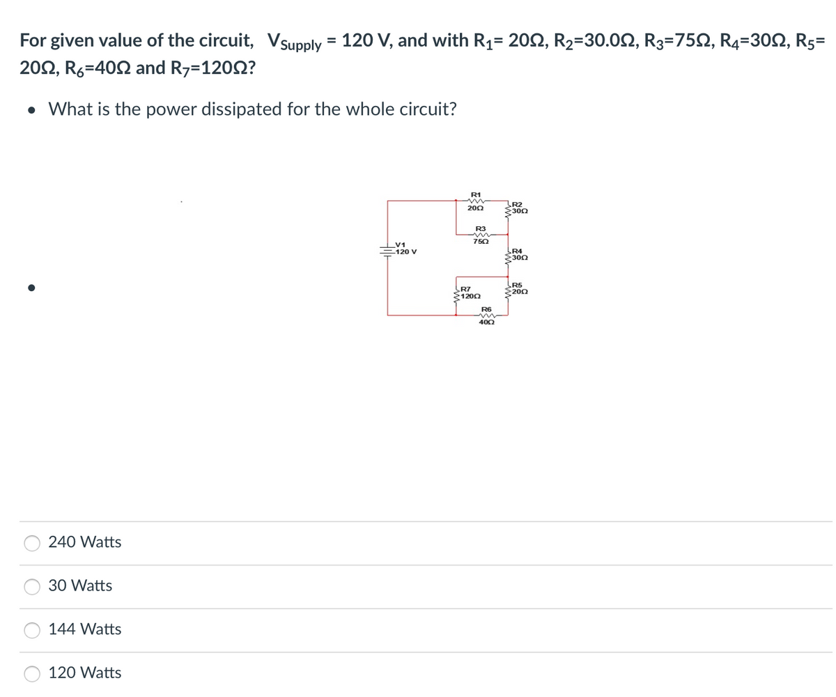 For given value of the circuit, V Supply
2002, R6-400 and R7=12002?
• What is the power dissipated for the whole circuit?
240 Watts
30 Watts
144 Watts
120 Watts
=
120 V, and with R₁= 2002, R₂=30.00, R3=750, R4-300, R5=
V1
-120 V
R1
m
2002
R3
in
750
R7
12002
R6
40Q
R2
Σ30Ω
LR4
3002
R5
2002