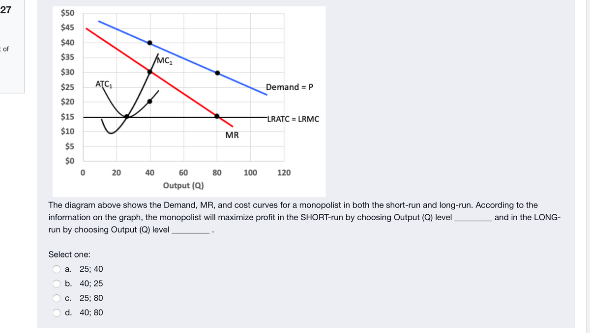 27
$50
$45
$40
i of
$35
$30
$25
ATC,
Demand = P
$20
$15
FLRATC = LRMC
$10
MR
$5
$0
20
40
60
80
100
120
Output (Q)
The diagram above shows the Demand, MR, and cost curves for a monopolist in both the short-run and long-run. According to the
information on the graph, the monopolist will maximize profit in the SHORT-run by choosing Output (Q) level
and in the LONG-
run by choosing Output (Q) level
Select one:
а. 25; 40
b. 40; 25
С. 25;B 80
d. 40; 80
