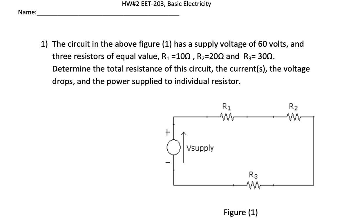 Name:
HW#2 EET-203, Basic Electricity
1) The circuit in the above figure (1) has a supply voltage of 60 volts, and
three resistors of equal value, R₁ =10N, R₂=20N and R3= 300.
Determine the total resistance of this circuit, the current(s), the voltage
drops, and the power supplied to individual resistor.
+
Vsupply
R₁
M
R3
M
Figure (1)
R₂
M