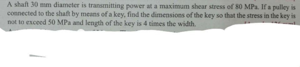 A shaft 30 mm diameter is transmitting power at a maximum shear stress of 80 MPa. If a pulley is
connected to the shaft by means of a key, find the dimensions of the key so that the stress in the key is
not to exceed 50 MPa and length of the key is 4 times the width.
