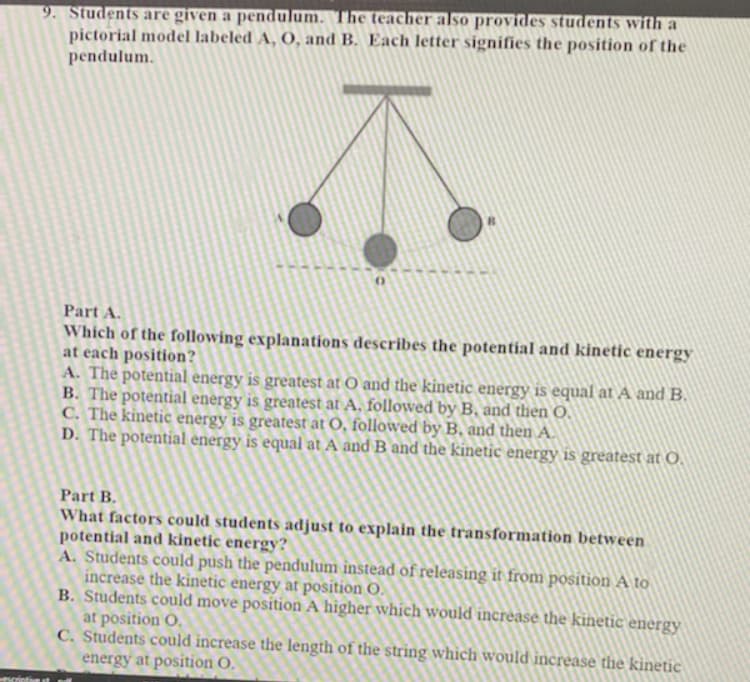 9. Students are given a pendulum. The teacher also provides students with a
pictorial model labeled A, O, and B. Each letter signifies the position of the
pendulum.
Part A.
Which of the following explanations describes the potential and kinetic energy
at each position?
A. The potential energy is greatest at O and the kinetic energy is equal at A and B.
B. The potential energy is greatest at A, followed by B, and then O.
C. The kinetic energy is greatest at O, followed by B, and then A.
D. The potential energy is equal at A and B and the kinetic energy is greatest at O.
Part B.
What factors could students adjust to explain the transformation between
potential and kinetic energy?
A. Students could push the pendulum instead of releasing it from position A to
increase the kinetic energy at position O.
B. Students could move position A higher which would increase the kinetic energy
at position O.
C. Students could increase the length of the string which would increase the kinetic
energy at position O.
tscrietive st
