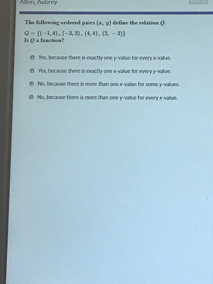 Allen, Aubrey
The following ordered pairs (z, y) define the relation Q.
Q= {(-1,4), (-2, 3), (4, 4), (2, – 2)}
Is Q a fuuction?
Yes, because there is exactly one y-value for every x-value.
O Yes, because there is exactly one x-value for every y-value.
No, because there is more than one x-value for some y-values.
O No, because there is more than one y-value for every x-value.
