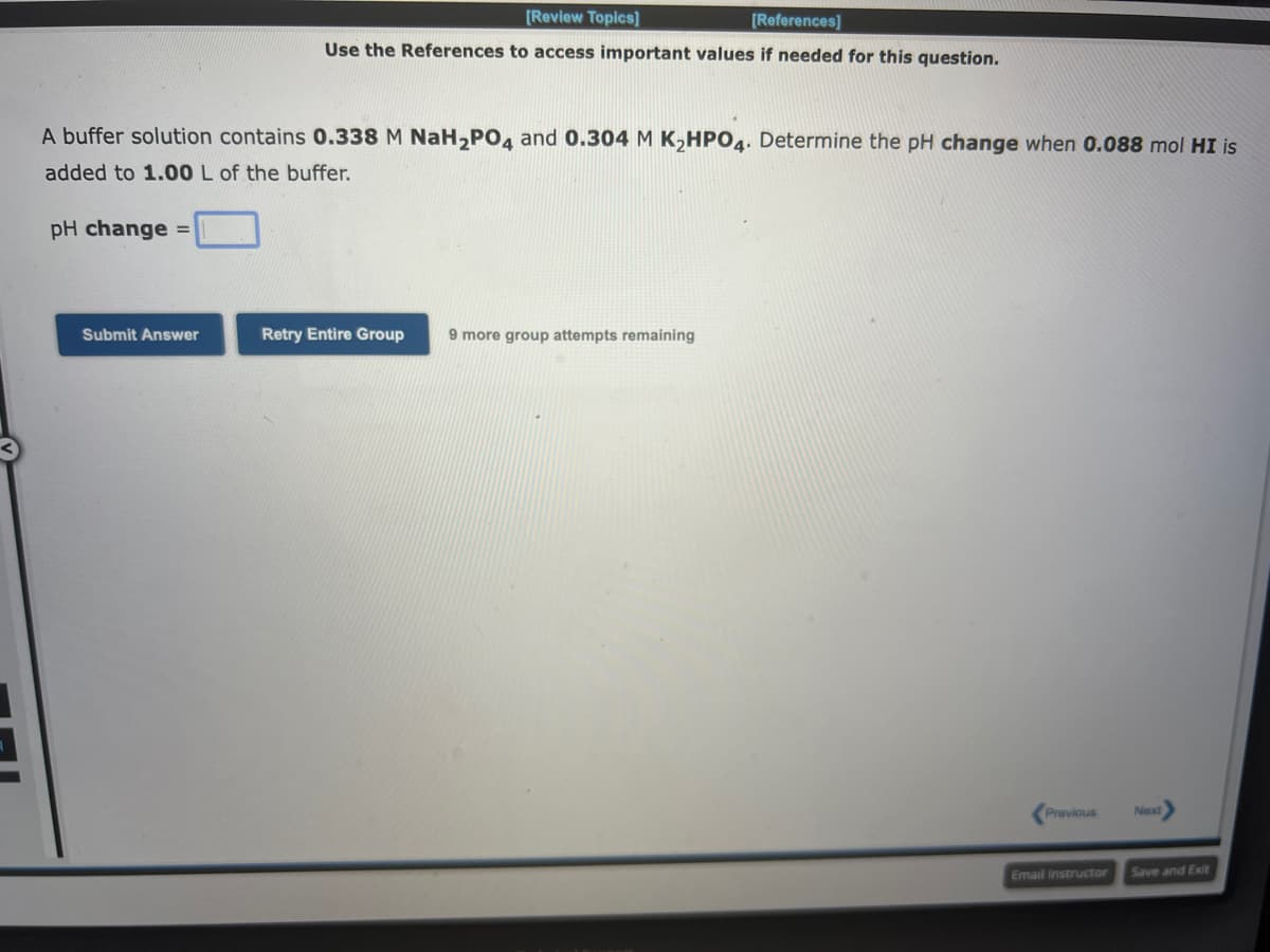 A buffer solution contains 0.338 M NaH₂PO4 and 0.304 M K₂HPO4. Determine the pH change when 0.088 mol HI is
added to 1.00 L of the buffer.
pH change =
[Review Topics]
[References]
Use the References to access important values if needed for this question.
Submit Answer
Retry Entire Group 9 more group attempts remaining
Previous
Email Instructor
Next
Save and Exit