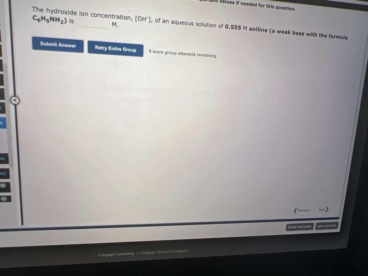 A
eq
The hydroxide ion concentration, [OH], of an aqueous solution of 0.555 M aniline (a weak base with the formula
C6H5NH₂) is
M.
Submit Answer
Retry Entire Group
9 more group attempts remaining
values if needed for this question.
Cengage Learning Cengage Technical Support
Previous
Email Instructor
Next>
Save and Exit