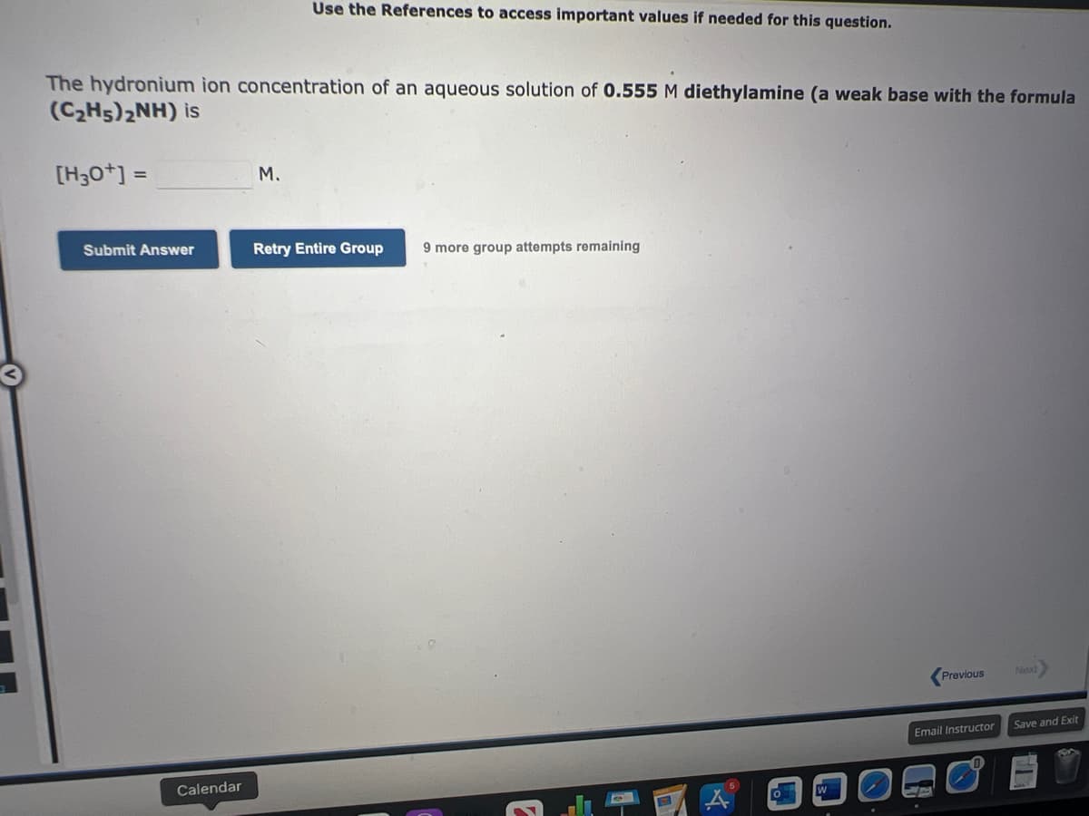 The hydronium ion concentration of an aqueous solution of 0.555 M diethylamine (a weak base with the formula
(C₂H5)2NH) is
[H3O+] =
Submit Answer
Calendar
Use the References to access important values if needed for this question.
M.
Retry Entire Group
9 more group attempts remaining
E
Previous
Email Instructor
Next
Save and Exit