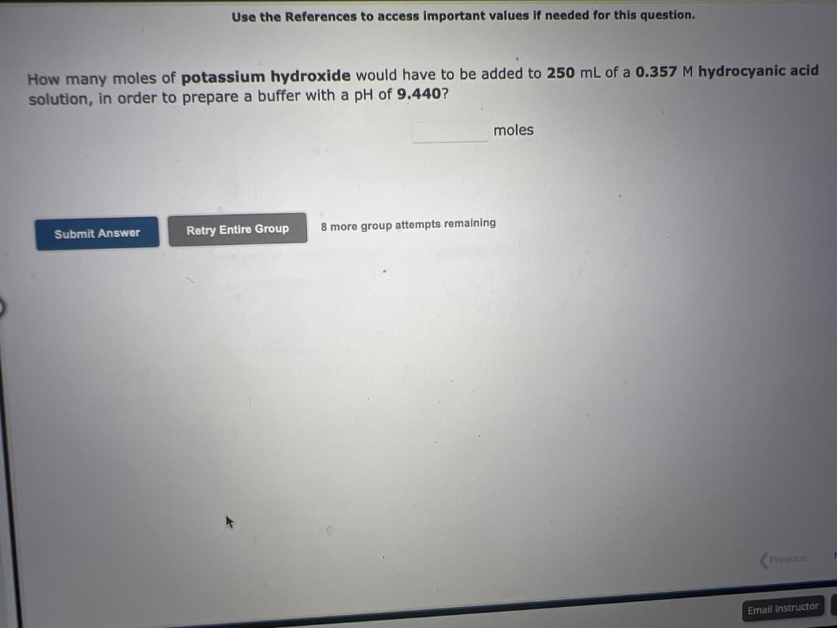 Use the References to access important values if needed for this question.
How many moles of potassium hydroxide would have to be added to 250 mL of a 0.357 M hydrocyanic acid
solution, in order to prepare a buffer with a pH of 9.440?
Submit Answer
moles
Retry Entire Group 8 more group attempts remaining
Previous
Email Instructor
M