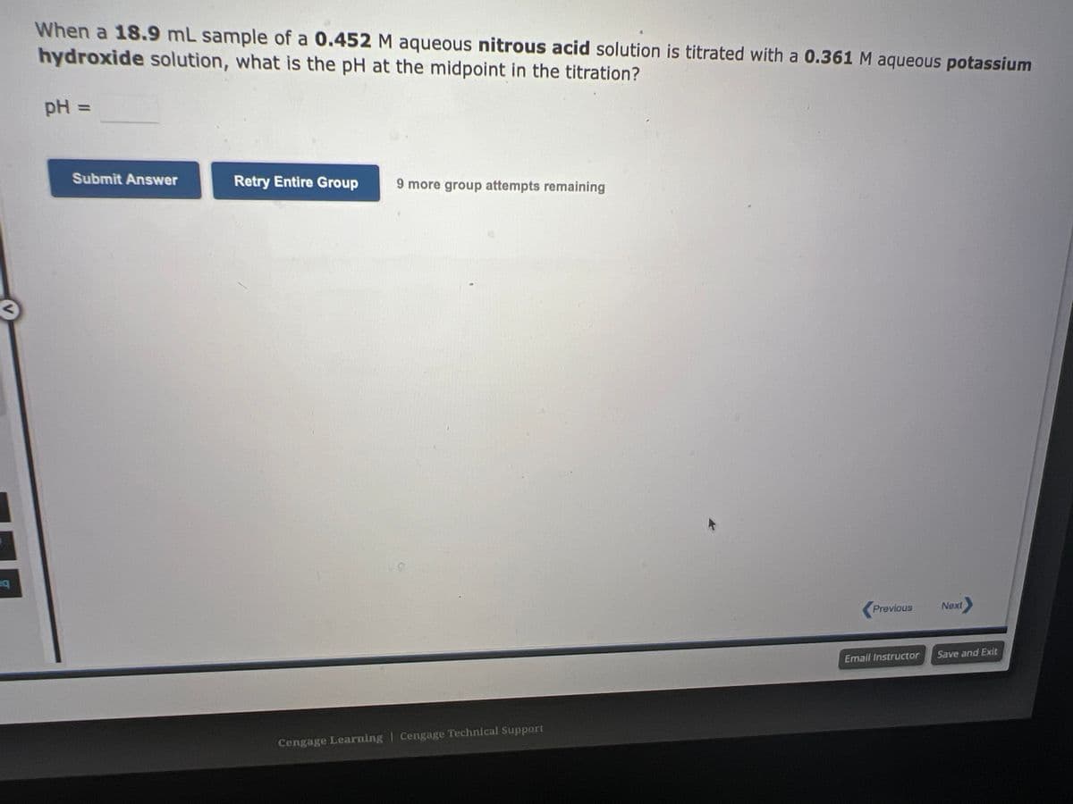 eq
When a 18.9 mL sample of a 0.452 M aqueous nitrous acid solution is titrated with a 0.361 M aqueous potassium
hydroxide solution, what is the pH at the midpoint in the titration?
pH =
Submit Answer
Retry Entire Group 9 more group attempts remaining
Cengage Learning Cengage Technical Support
Previous
Email Instructor
Next
Save and Exit