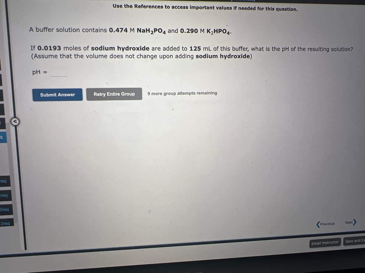 q
req
ereg
2req
2req
Use the References to access important values if needed for this question.
A buffer solution contains 0.474 M NaH₂PO4 and 0.290 M K₂HPO4.
If 0.0193 moles of sodium hydroxide are added to 125 mL of this buffer, what is the pH of the resulting solution?
(Assume that the volume does not change upon adding sodium hydroxide)
pH =
Submit Answer
Retry Entire Group
9 more group attempts remaining
Previous
Email Instructor
Next
Save and Ex