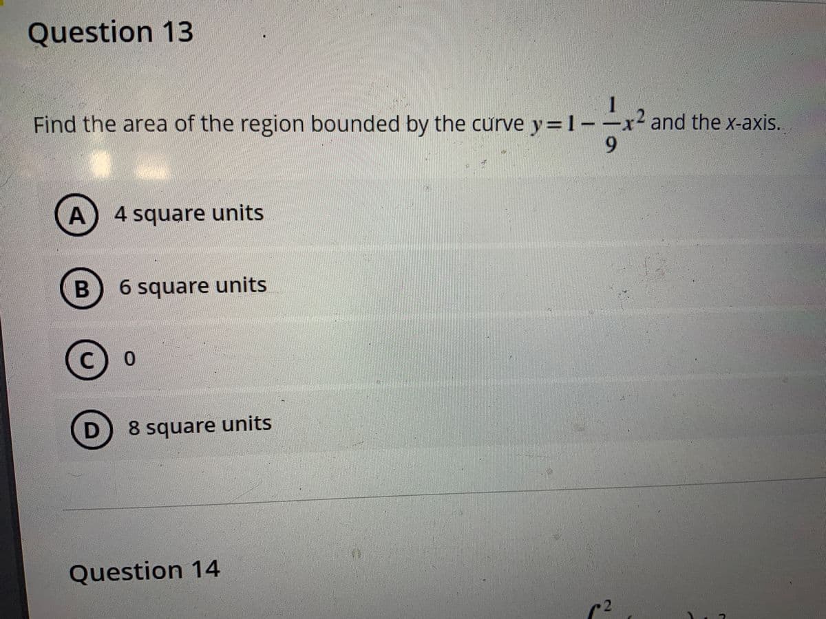 Question 13
Find the area of the region bounded by the curve y=1-
x and the x-axis..
6.
A) 4 square units
6 square units
8 square units
Question 14
c2
%3D
