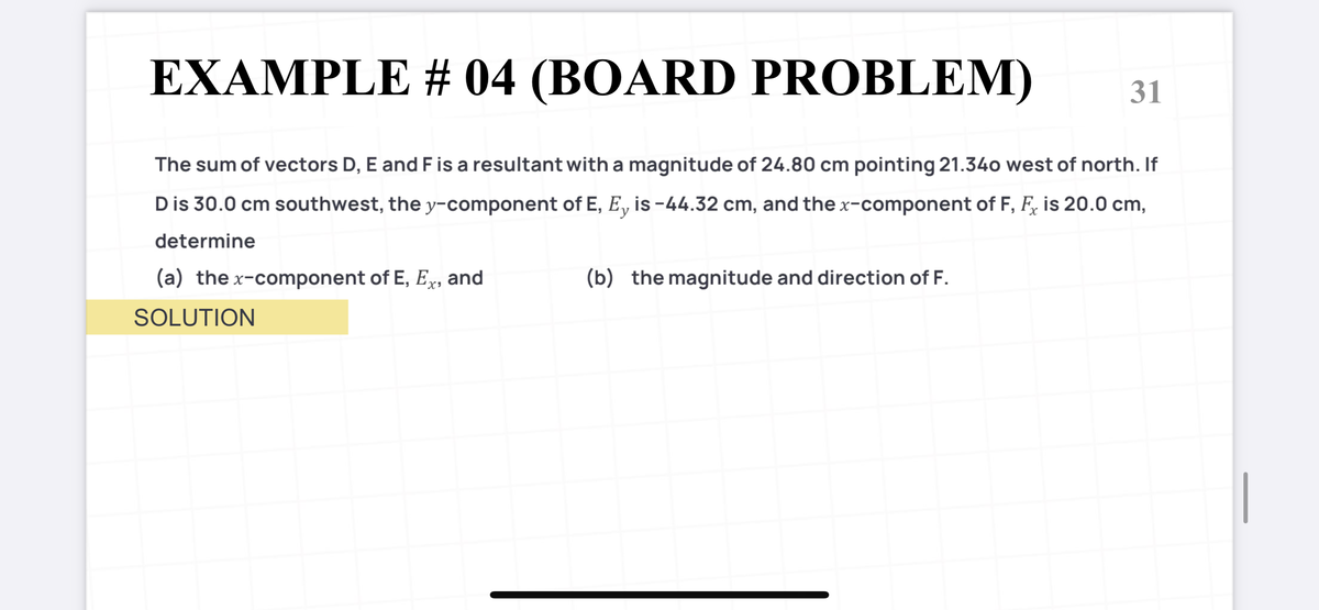 EXAMPLE # 04 (BOARD PROBLEM)
31
The sum of vectors D, E and F is a resultant with a magnitude of 24.80 cm pointing 21.340 west of north. If
Dis 30.0 cm southwest, the y-component of E, E, is -44.32 cm, and the x-component of F, F, is 20.0 cm,
determine
(a) the x-component of E, Ex, and
(b) the magnitude and direction of F.
SOLUTION
