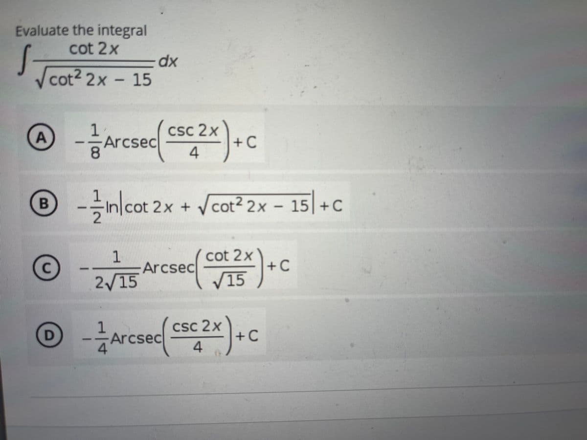 Evaluate the integral
cot 2x
dx
cot2 2x - 15
1.
Arcsec
8.
CSC 2x
+C
-nlcot 2x + Vcot? 2x – 15| + C
2
2x + /cot² 2x – 15 +C
1
Arcsec
cot 2x
+C
C.
2/15
V15
1
Arcsec
CSc 2x
+C
4.
A.
