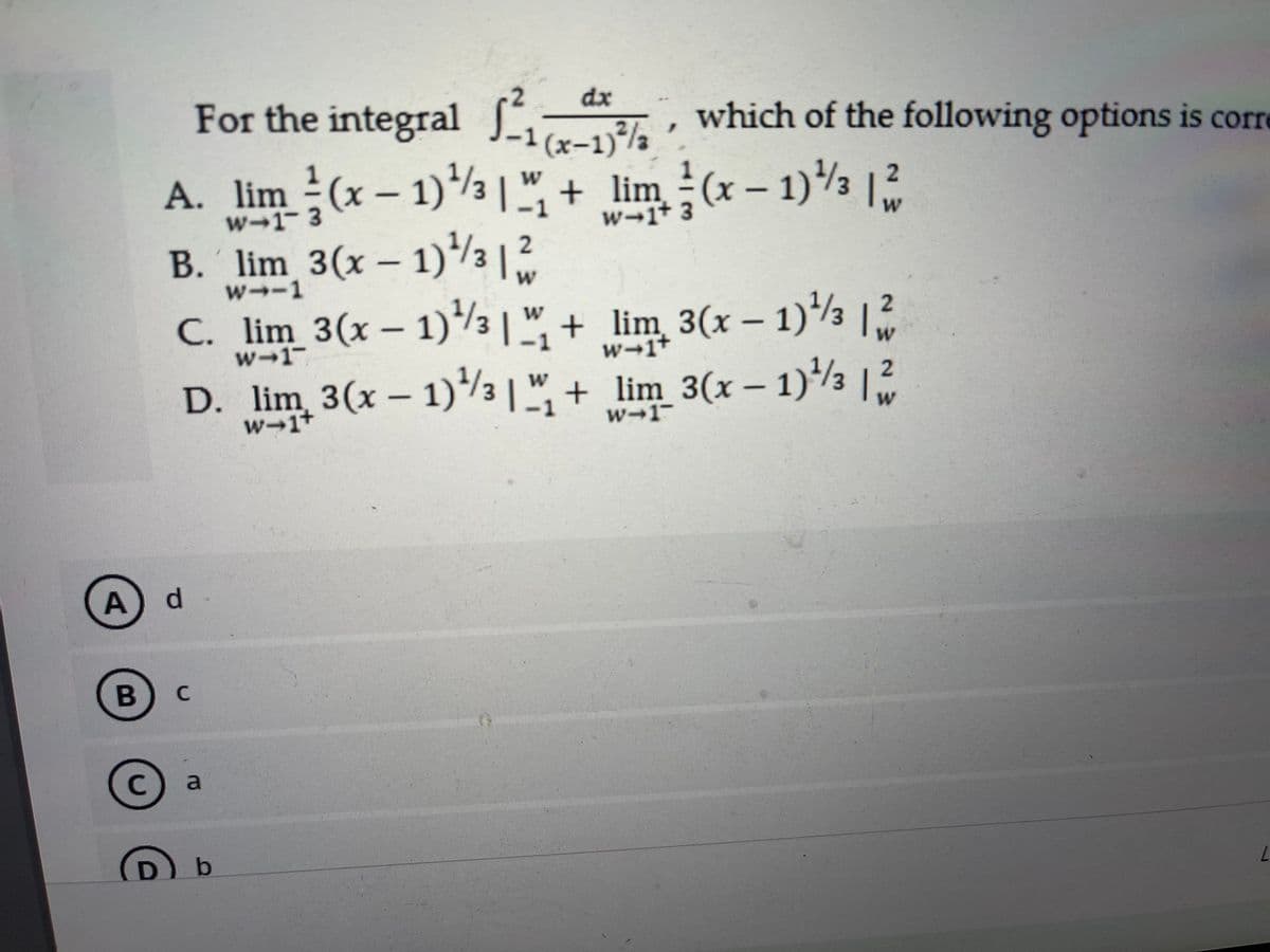 For the integral La
dx
which of the following options is corre
' (x-1)%½
A. lim (x – 1)/3|"+ lim (x – 1)3
B. lim 3(x – 1)/3 |?
w-1 3
w→1+ 3
2
w→-1
C. lim 3(x- 1)/3 | ", + lim 3(x – 1)3 |2
w→1-
-1
w-1+
D. lim 3(x – 1)3 |"
W
+ lim_3(x – 1)/3 |2
w-1+
-1
w-1
A
B
a
(D)
