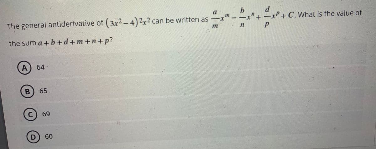 b.
d
x"+-xP+ 0
n P
a
The general antiderivative of (3x2-4)2x² can be written as
-x
-C. What is the value of
72
the sum a +b+d+m+n+p?
A) 64
B) 65
C
69
D
60
