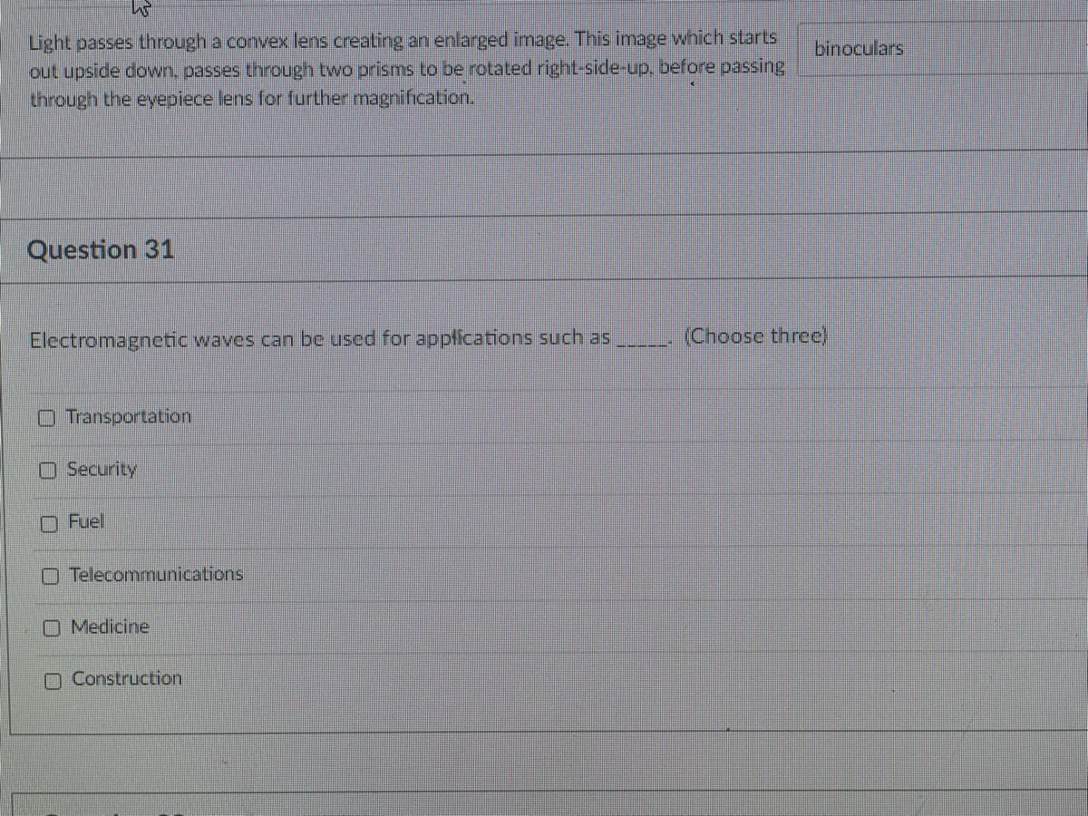 Light passes through a convex lens creating an enlarged image. This image which starts
out upside down, passes through two prisms to be rotated right-side-up, before passing
through the eyepiece lens for further magnification.
binoculars
Question 31
Electromagnetic waves can be used for appfications such as
(Choose three)
O Transportation
O Security
O Fuel
O Telecommunications
O Medicine
O Construction
