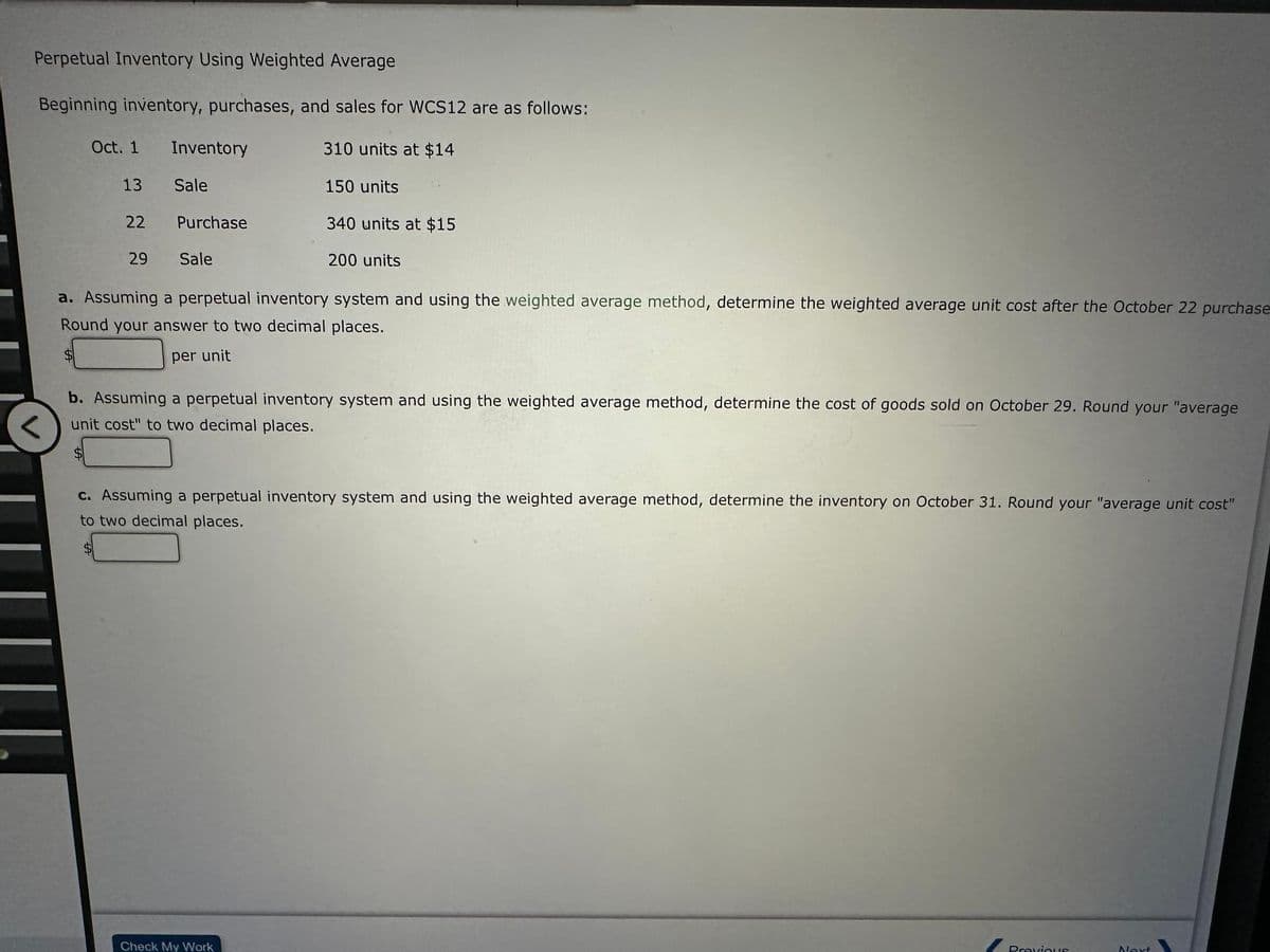 Perpetual Inventory Using Weighted Average
Beginning inventory, purchases, and sales for WCS12 are as follows:
310 units at $14
150 units
340 units at $15
Oct. 1
13
22
29
Inventory
Sale
Purchase
Sale
200 units
a. Assuming a perpetual inventory system and using the weighted average method, determine the weighted average unit cost after the October 22 purchase-
Round your answer to two decimal places.
per unit
b. Assuming a perpetual inventory system and using the weighted average method, determine the cost of goods sold on October 29. Round your "average
unit cost" to two decimal places.
<
$
c. Assuming a perpetual inventory system and using the weighted average method, determine the inventory on October 31. Round your "average unit cost"
to two decimal places.
Check My Work
Previous
Next