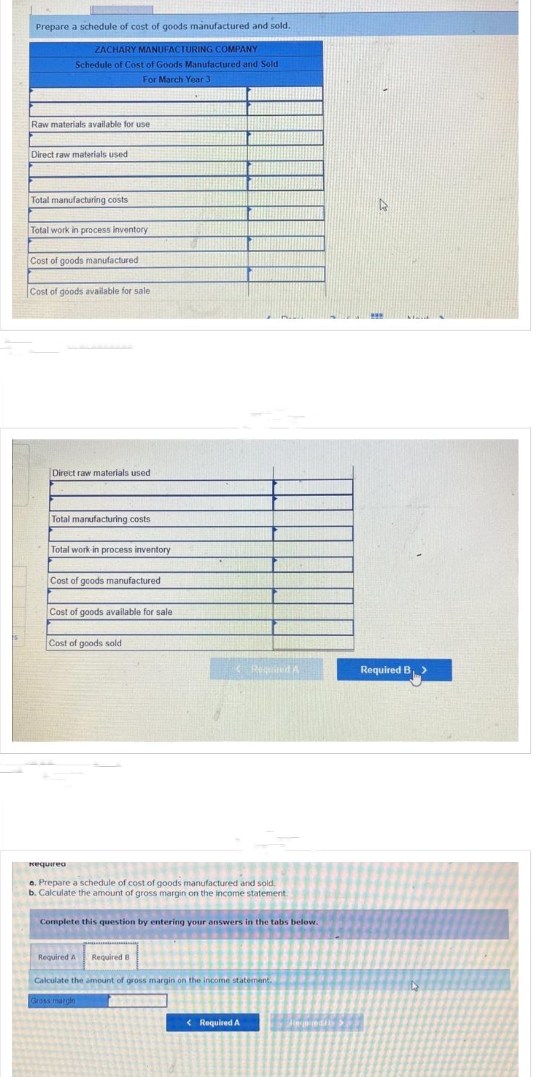 Prepare a schedule of cost of goods manufactured and sold.
ZACHARY MANUFACTURING COMPANY
Schedule of Cost of Goods Manufactured and Sold
For March Year 3
Raw materials available for use
Direct raw materials used
Total manufacturing costs
Total work in process inventory
Cost of goods manufactured
Cost of goods available for sale
Direct raw materials used
Total manufacturing costs
Total work in process inventory
Cost of goods manufactured
Cost of goods available for sale
Cost of goods sold
Requirea
a. Prepare a schedule of cost of goods manufactured and sold.
b. Calculate the amount of gross margin on the income statement.
< Required A
Complete this question by entering your answers in the tabs below.
Required A Required B
Calculate the amount of gross margin on the income statement.
Gross margin
< Required A
Required t
www
Required B₁ >
D