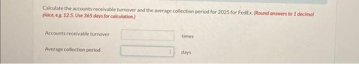 Calculate the accounts receivable turnover and the average collection period for 2025 for FedEx. (Round answers to 1 decimal
place, e.g. 12.5. Use 365 days for calculation.)
Accounts receivable turnover
Average collection period
times
days