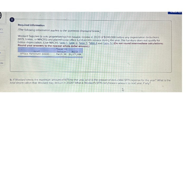 T3
ces
Required information
[The following information applies to the questions displayed below]
Woolard Supplies (a sole proprietorship) has taxable income in 2020 of $240,000 before any depreciation deductions
($179, bonus, or MACRS) and placed some office furniture into service during the year. The furniture does not qualify for
bonus depreciation. (Use MACRS Table 1. Table 2. Table 3, Table 4 and Table 5.) (Do not round intermediate calculations:
Round your answers to the nearest whole dollar amount.)
Asset
Office furniture (used)
Placed In
Service
March 20
Basis
$1,175,000
b. If Woolard elects the maximum amount of $179 for the year, what is the amount of deductible $179 expense for the year? What is the
total depreciation that Woolard may deduct in 2020? What is Woolard's 5179 carryforward amount to next year, if any?
oneck my