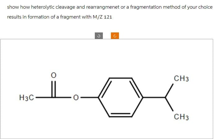 show how heterolytic cleavage and rearrangmenet or a fragmentation method of your choice
results in formation of a fragment with M/Z 121
H3C
n
CH3
CH3